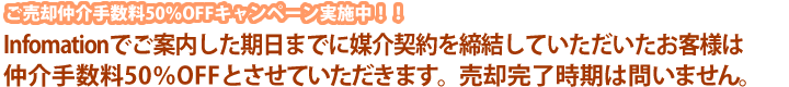 ご売却仲介手数料50％OFFキャンペーン実施中！！Infomationでご案内した期日までに媒介契約を締結していただいたお客様は仲介手数料50％OFFとさせていただきます。売却完了時期は問いません。