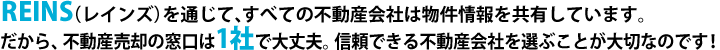 REINS（レインズ）を通じて、すべての不動産会社は物件情報を共有しています。だから、不動産売却の窓口は1社で大丈夫。信頼できる不動産会社を選ぶことが大切なのです！